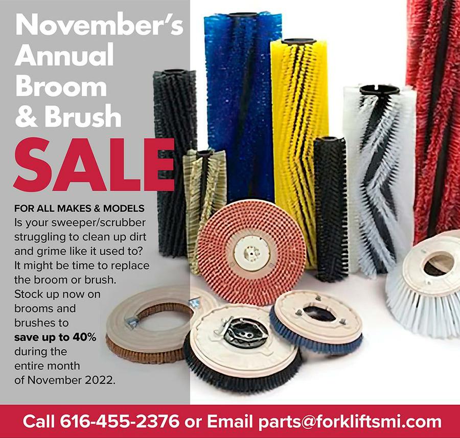 November's  Annual  Broom  & Brush  SAL  FOR ALL MAKES & MODELS  Is your sweeper/scrubber  struggling to clean up dirt  and grime like it used to?  It might be time to replace  the broom or brush.  Stock up now on  brooms and  brushes to  save up to 40%  during the  entire month  of November 2022.  Call 616-455-2376 or Email parts@forkliftsmi.com 