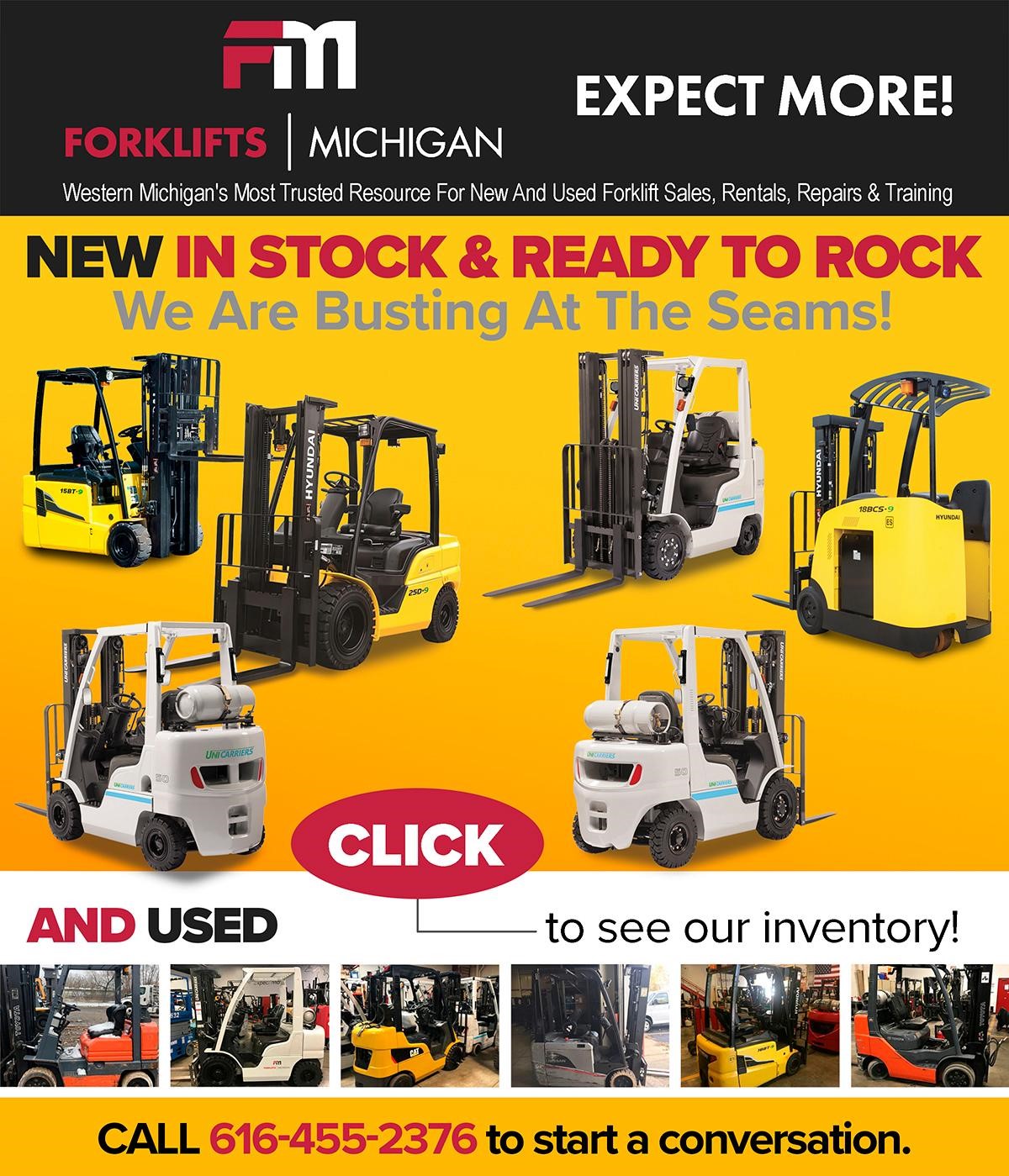 FORKLIFTS | MICHIGAN EXPECT MORE!  
Western Michigan's Most Trusted Resource For New And Used Forklift Sales, Rentals, Repairs & Training NEW IN STOCK & READY TO ROCK We Are Busting At The Seams! 
CLICK to see our New and Used Inventory CALL 616-455-2376 to start a conversation. 